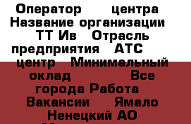 Оператор Call-центра › Название организации ­ ТТ-Ив › Отрасль предприятия ­ АТС, call-центр › Минимальный оклад ­ 30 000 - Все города Работа » Вакансии   . Ямало-Ненецкий АО,Муравленко г.